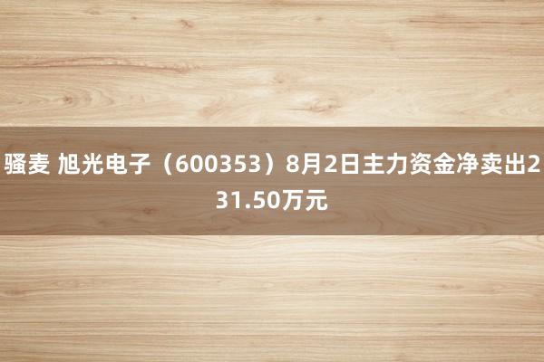 骚麦 旭光电子（600353）8月2日主力资金净卖出231.50万元