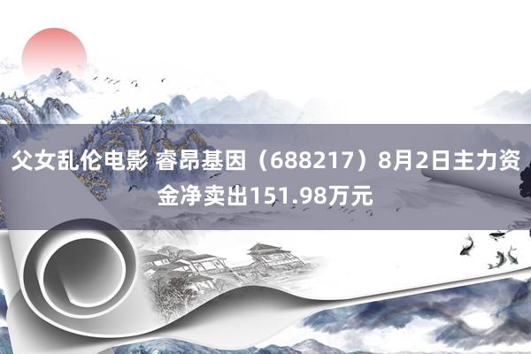 父女乱伦电影 睿昂基因（688217）8月2日主力资金净卖出151.98万元