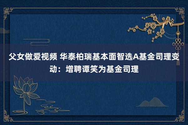 父女做爱视频 华泰柏瑞基本面智选A基金司理变动：增聘谭笑为基金司理