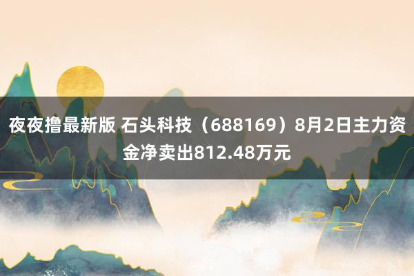 夜夜撸最新版 石头科技（688169）8月2日主力资金净卖出812.48万元