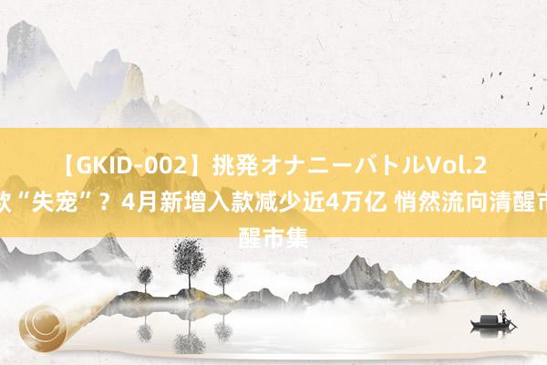 【GKID-002】挑発オナニーバトルVol.2 入款“失宠”？4月新增入款减少近4万亿 悄然流向清醒市集