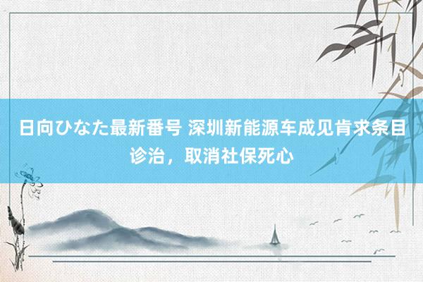 日向ひなた最新番号 深圳新能源车成见肯求条目诊治，取消社保死心