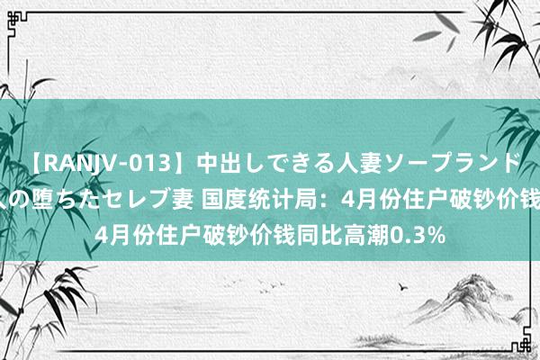 【RANJV-013】中出しできる人妻ソープランドDX 8時間 16人の堕ちたセレブ妻 国度统计局：4月份住户破钞价钱同比高潮0.3%