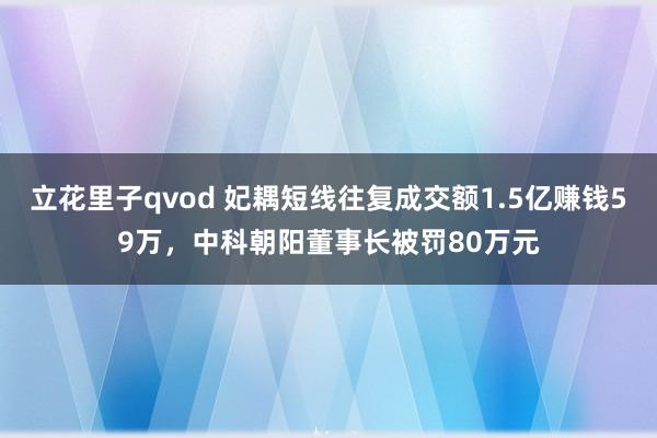 立花里子qvod 妃耦短线往复成交额1.5亿赚钱59万，中科朝阳董事长被罚80万元