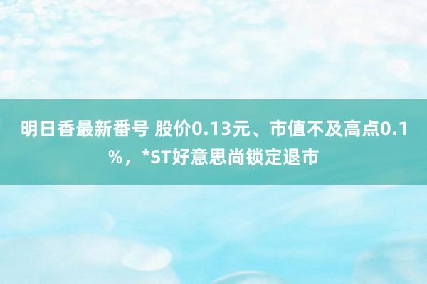 明日香最新番号 股价0.13元、市值不及高点0.1%，*ST好意思尚锁定退市