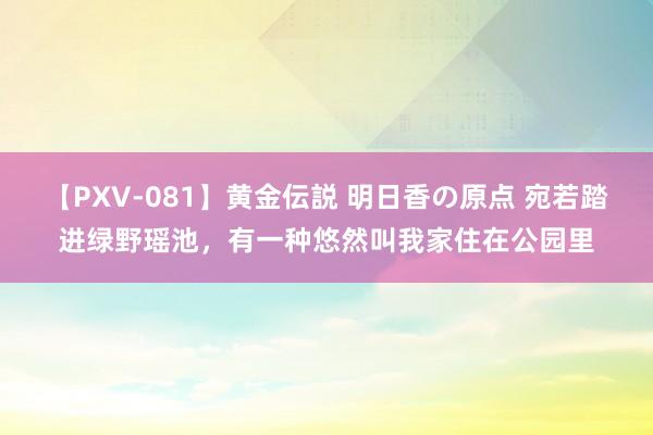 【PXV-081】黄金伝説 明日香の原点 宛若踏进绿野瑶池，有一种悠然叫我家住在公园里