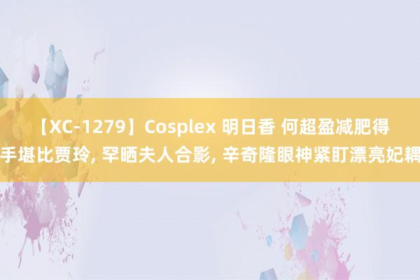 【XC-1279】Cosplex 明日香 何超盈减肥得手堪比贾玲, 罕晒夫人合影, 辛奇隆眼神紧盯漂亮妃耦