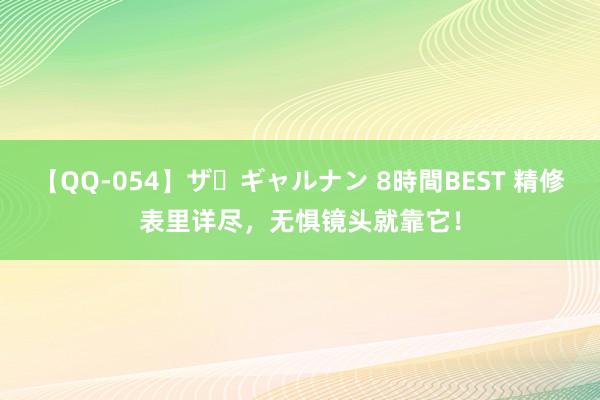 【QQ-054】ザ・ギャルナン 8時間BEST 精修表里详尽，无惧镜头就靠它！