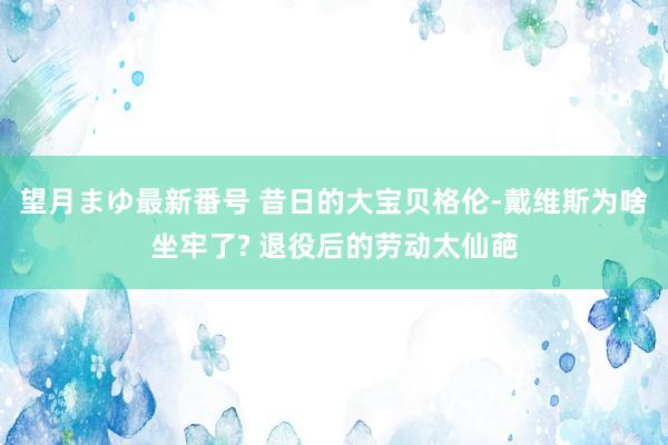 望月まゆ最新番号 昔日的大宝贝格伦-戴维斯为啥坐牢了? 退役后的劳动太仙葩