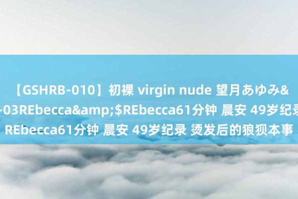 【GSHRB-010】初裸 virgin nude 望月あゆみ</a>2013-01-03REbecca&$REbecca61分钟 晨安 49岁纪录 烫发后的狼狈本事