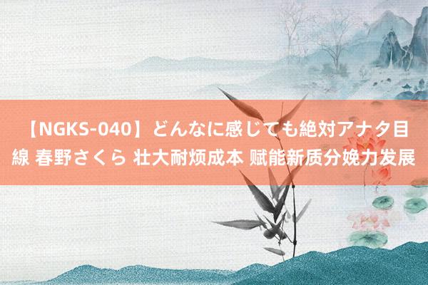 【NGKS-040】どんなに感じても絶対アナタ目線 春野さくら 壮大耐烦成本 赋能新质分娩力发展