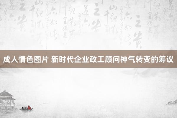 成人情色图片 新时代企业政工顾问神气转变的筹议