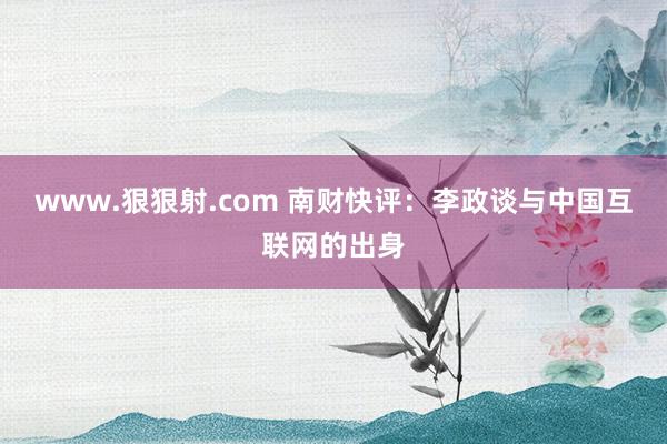 www.狠狠射.com 南财快评：李政谈与中国互联网的出身