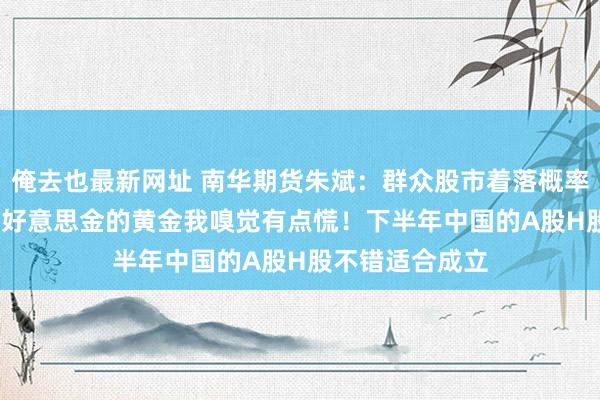 俺去也最新网址 南华期货朱斌：群众股市着落概率挺高的，2500好意思金的黄金我嗅觉有点慌！下半年中国的A股H股不错适合成立