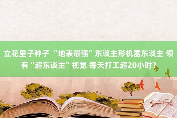 立花里子种子 “地表最强”东谈主形机器东谈主 领有“超东谈主”视觉 每天打工超20小时？