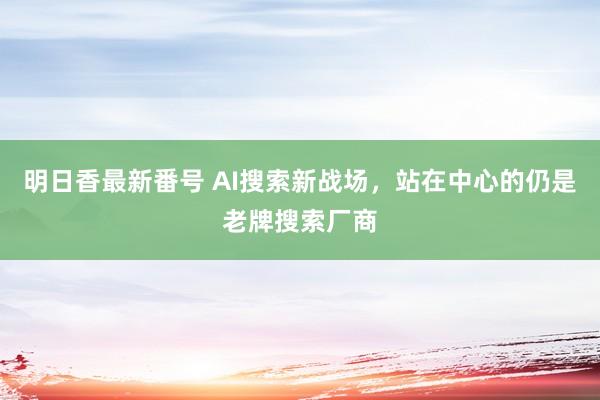 明日香最新番号 AI搜索新战场，站在中心的仍是老牌搜索厂商