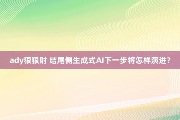 ady狠狠射 结尾侧生成式AI下一步将怎样演进？