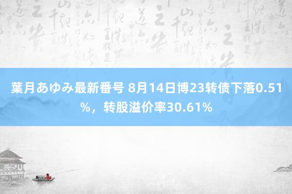 葉月あゆみ最新番号 8月14日博23转债下落0.51%，转股溢价率30.61%