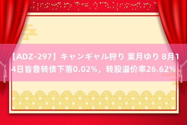 【ADZ-297】キャンギャル狩り 葉月ゆり 8月14日皆鲁转债下落0.02%，转股溢价率26.62%