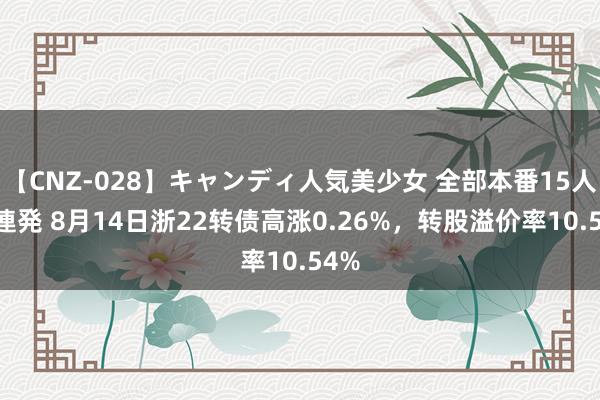 【CNZ-028】キャンディ人気美少女 全部本番15人30連発 8月14日浙22转债高涨0.26%，转股溢价率10.54%