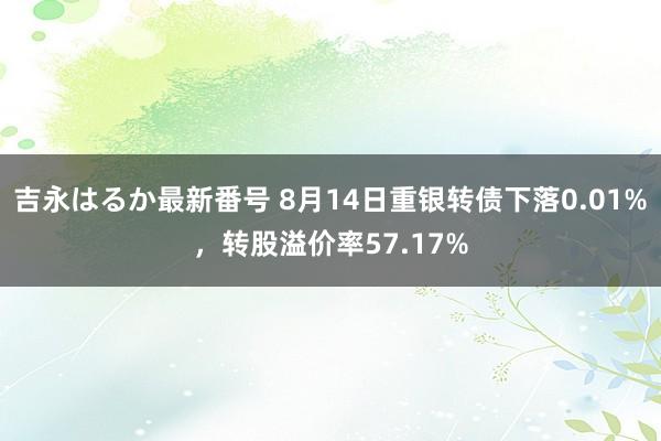 吉永はるか最新番号 8月14日重银转债下落0.01%，转股溢价率57.17%