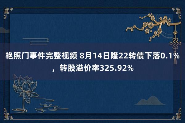 艳照门事件完整视频 8月14日隆22转债下落0.1%，转股溢价率325.92%