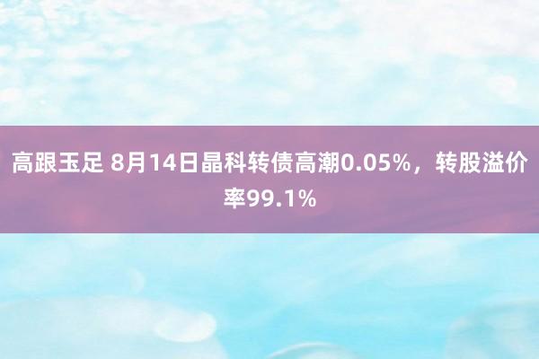 高跟玉足 8月14日晶科转债高潮0.05%，转股溢价率99.1%