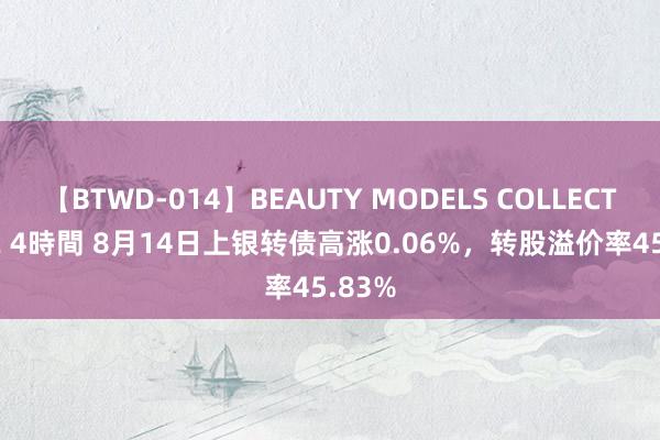 【BTWD-014】BEAUTY MODELS COLLECTION 2 4時間 8月14日上银转债高涨0.06%，转股溢价率45.83%