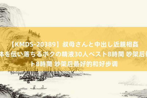 【KMDS-20389】叔母さんと中出し近親相姦 叔母さんの身体を伝い落ちるボクの精液30人ベスト8時間 吵架后最好的和好步调