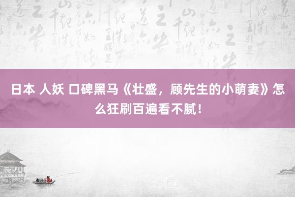 日本 人妖 口碑黑马《壮盛，顾先生的小萌妻》怎么狂刷百遍看不腻！