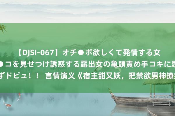 【DJSI-067】オチ●ポ欲しくて発情する女たち ところ構わずオマ●コを見せつけ誘惑する露出女の亀頭責め手コキに思わずドピュ！！ 言情演义《宿主甜又妖，把禁欲男神撩疯了》为什么磕cp停不下来了！