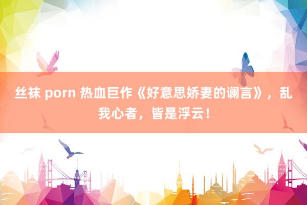 丝袜 porn 热血巨作《好意思娇妻的谰言》，乱我心者，皆是浮云！