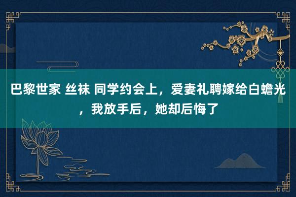 巴黎世家 丝袜 同学约会上，爱妻礼聘嫁给白蟾光，我放手后，她却后悔了