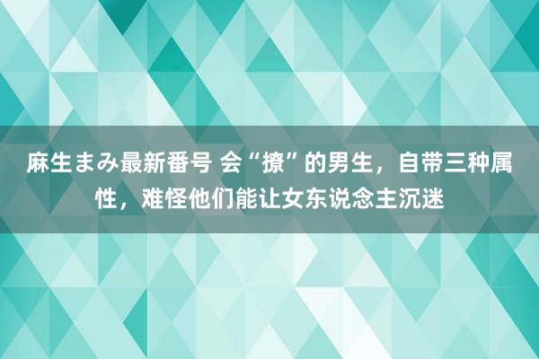 麻生まみ最新番号 会“撩”的男生，自带三种属性，难怪他们能让女东说念主沉迷