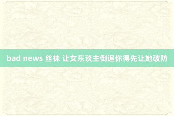 bad news 丝袜 让女东谈主倒追你得先让她破防