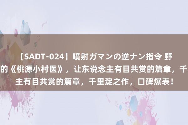 【SADT-024】噴射ガマンの逆ナン指令 野外浣腸悪戯 恒久霸榜的《桃源小村医》，让东说念主有目共赏的篇章，千里淀之作，口碑爆表！