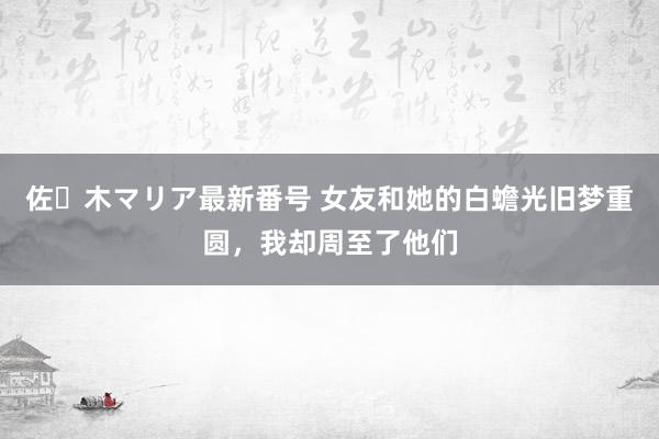 佐々木マリア最新番号 女友和她的白蟾光旧梦重圆，我却周至了他们