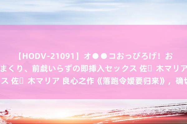 【HODV-21091】オ●●コおっぴろげ！お姉ちゃん 四六時中濡れまくり、前戯いらずの即挿入セックス 佐々木マリア 良心之作《落跑令嫒要归来》，确切磕到了！