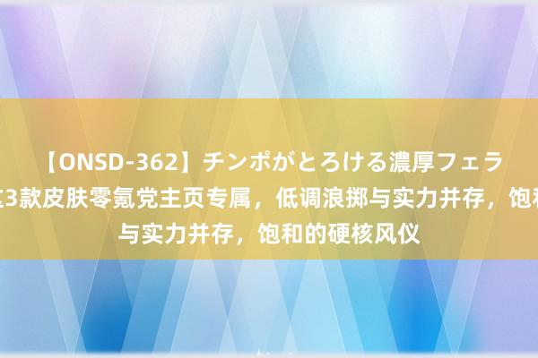 【ONSD-362】チンポがとろける濃厚フェラチオ4時間 这3款皮肤零氪党主页专属，低调浪掷与实力并存，饱和的硬核风仪