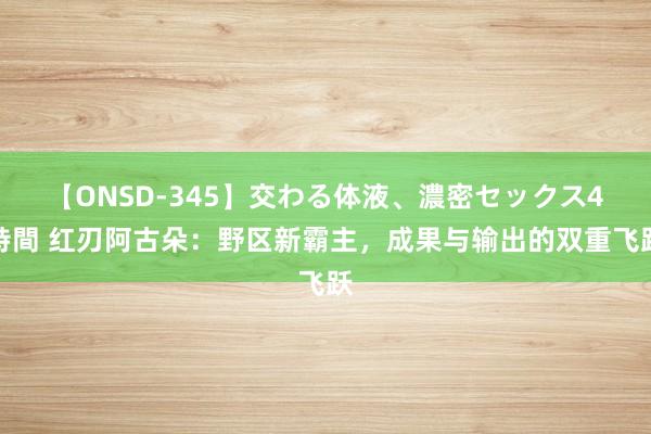 【ONSD-345】交わる体液、濃密セックス4時間 红刃阿古朵：野区新霸主，成果与输出的双重飞跃