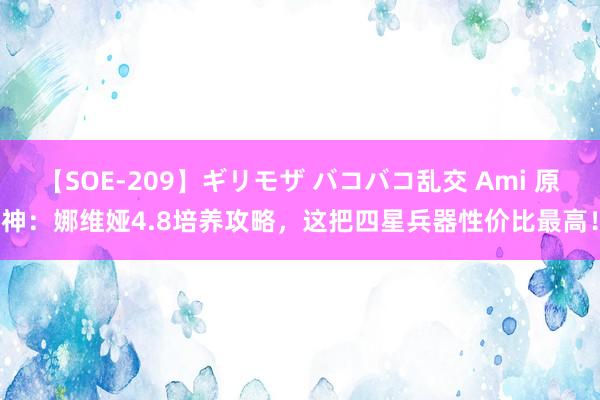 【SOE-209】ギリモザ バコバコ乱交 Ami 原神：娜维娅4.8培养攻略，这把四星兵器性价比最高！