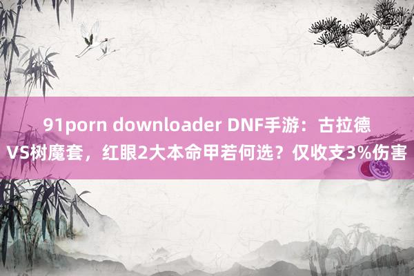 91porn downloader DNF手游：古拉德VS树魔套，红眼2大本命甲若何选？仅收支3%伤害