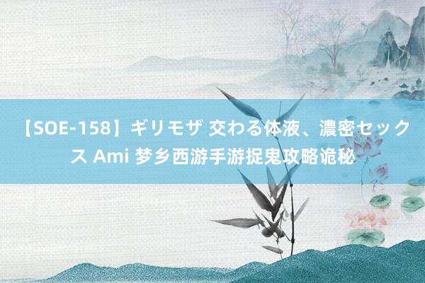 【SOE-158】ギリモザ 交わる体液、濃密セックス Ami 梦乡西游手游捉鬼攻略诡秘