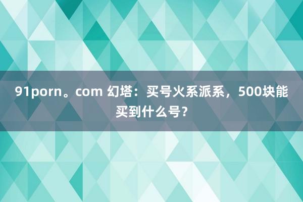 91porn。com 幻塔：买号火系派系，500块能买到什么号？