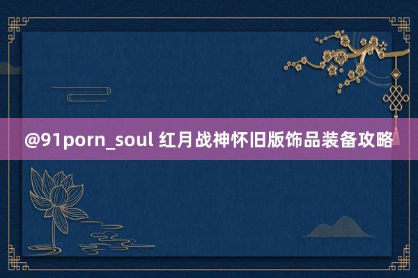 @91porn_soul 红月战神怀旧版饰品装备攻略