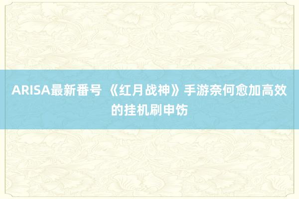 ARISA最新番号 《红月战神》手游奈何愈加高效的挂机刷申饬