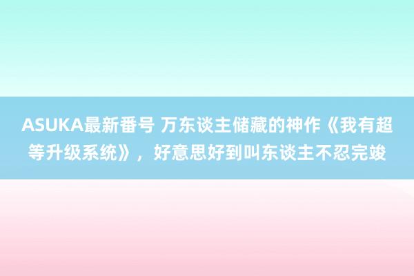 ASUKA最新番号 万东谈主储藏的神作《我有超等升级系统》，好意思好到叫东谈主不忍完竣