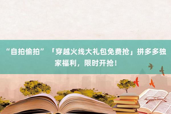 “自拍偷拍” 「穿越火线大礼包免费抢」拼多多独家福利，限时开抢！