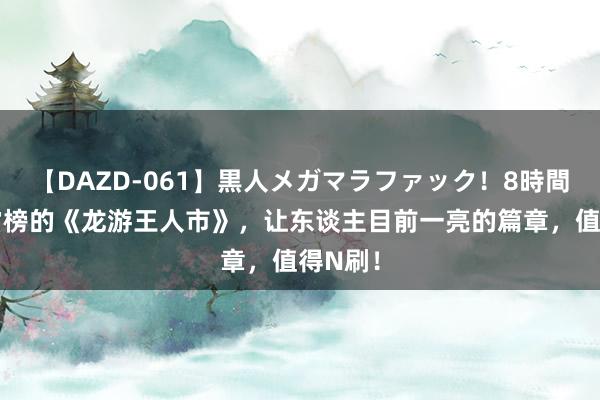 【DAZD-061】黒人メガマラファック！8時間 弥远霸榜的《龙游王人市》，让东谈主目前一亮的篇章，值得N刷！