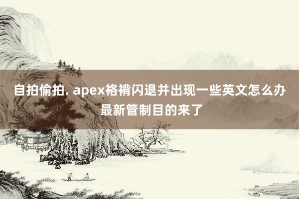 自拍偷拍. apex袼褙闪退并出现一些英文怎么办 最新管制目的来了